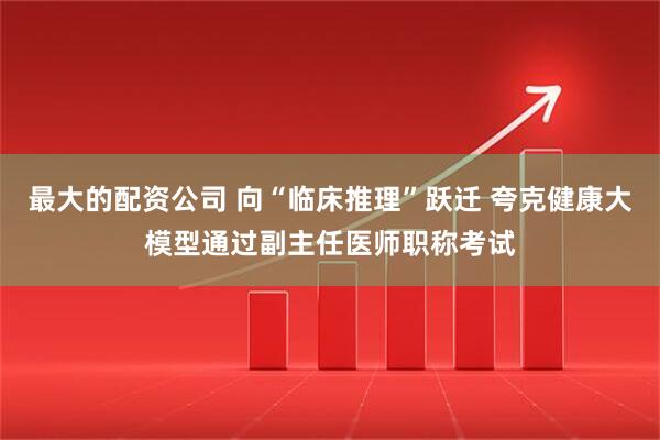 最大的配资公司 向“临床推理”跃迁 夸克健康大模型通过副主任医师职称考试
