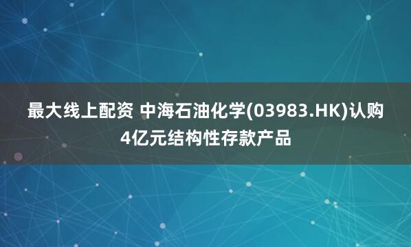 最大线上配资 中海石油化学(03983.HK)认购4亿元结构性存款产品