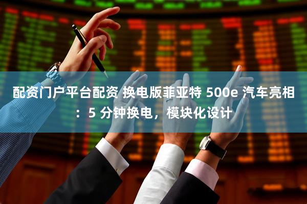 配资门户平台配资 换电版菲亚特 500e 汽车亮相：5 分钟换电，模块化设计