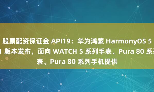 股票配资保证金 API19：华为鸿蒙 HarmonyOS 5.1.1 Beta1 版本发布，面向 WATCH 5 系列手表、Pura 80 系列手机提供