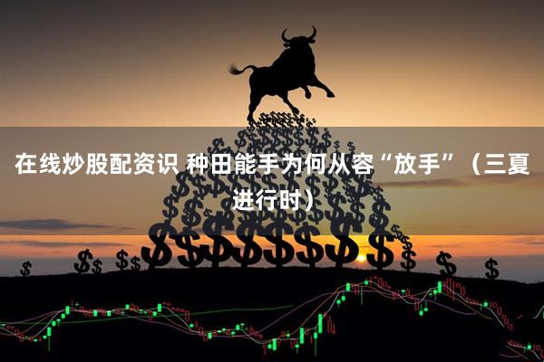 在线炒股配资识 种田能手为何从容“放手”（三夏进行时）