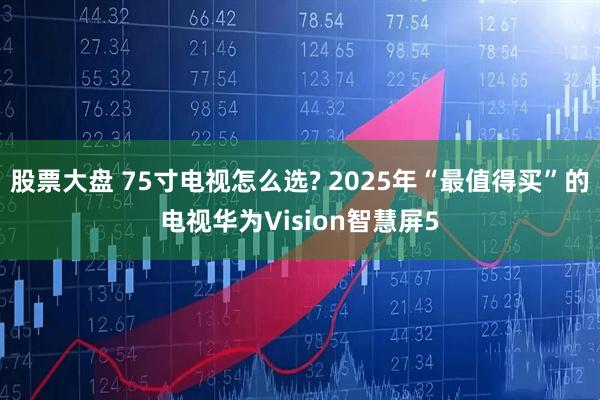 股票大盘 75寸电视怎么选? 2025年“最值得买”的电视华为Vision智慧屏5