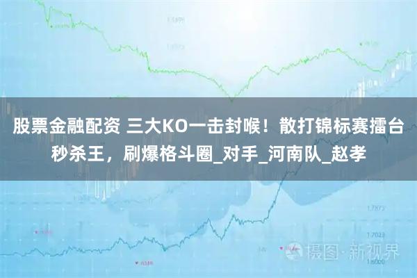 股票金融配资 三大KO一击封喉！散打锦标赛擂台秒杀王，刷爆格斗圈_对手_河南队_赵孝