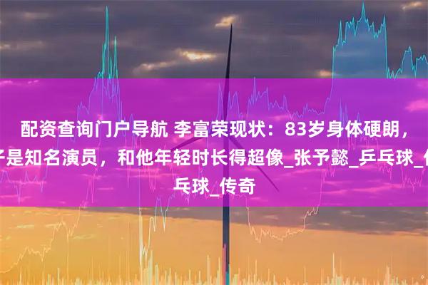 配资查询门户导航 李富荣现状：83岁身体硬朗，儿子是知名演员，和他年轻时长得超像_张予懿_乒乓球_传奇