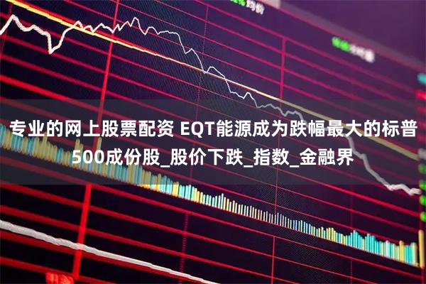 专业的网上股票配资 EQT能源成为跌幅最大的标普500成份股_股价下跌_指数_金融界