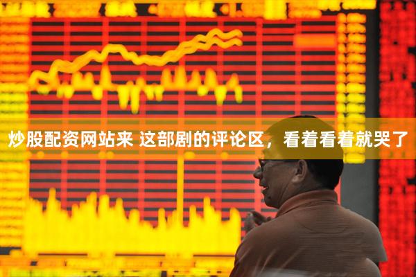 炒股配资网站来 这部剧的评论区，看着看着就哭了