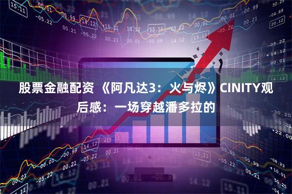 股票金融配资 《阿凡达3：火与烬》CINITY观后感：一场穿越潘多拉的