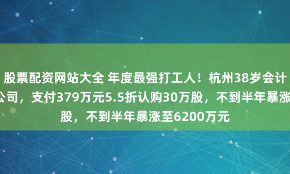 股票配资网站大全 年度最强打工人！杭州38岁会计师跳槽甲方公司，支付379万元5.5折认购30万股，不到半年暴涨至6200万元