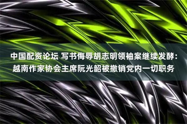 中国配资论坛 写书侮辱胡志明领袖案继续发酵：越南作家协会主席阮光韶被撤销党内一切职务